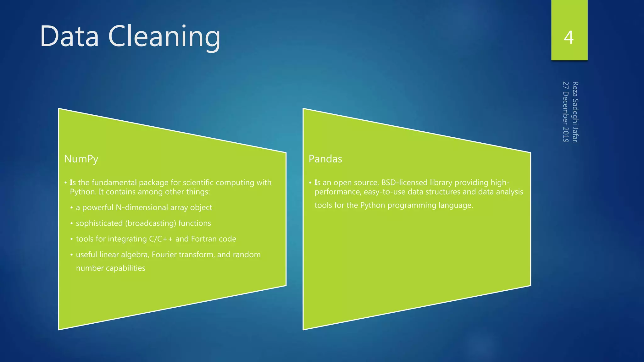Data Cleaning 4
NumPy
• Is the fundamental package for scientific computing with
Python. It contains among other things:
• a powerful N-dimensional array object
• sophisticated (broadcasting) functions
• tools for integrating C/C++ and Fortran code
• useful linear algebra, Fourier transform, and random
number capabilities
Pandas
• Is an open source, BSD-licensed library providing high-
performance, easy-to-use data structures and data analysis
tools for the Python programming language.
 