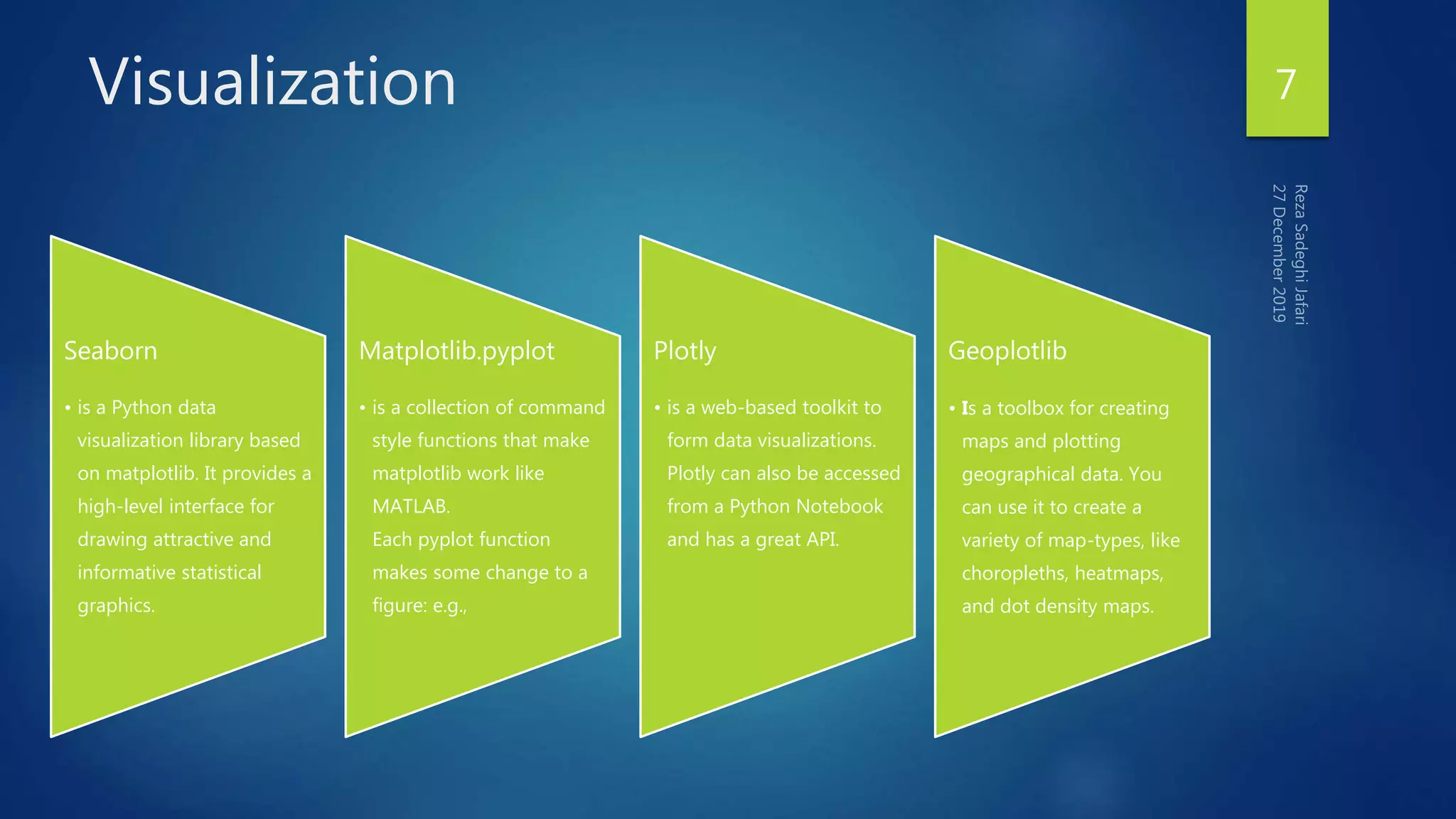 Visualization 7
Seaborn
• is a Python data
visualization library based
on matplotlib. It provides a
high-level interface for
drawing attractive and
informative statistical
graphics.
Matplotlib.pyplot
• is a collection of command
style functions that make
matplotlib work like
MATLAB.
Each pyplot function
makes some change to a
figure: e.g.,
Plotly
• is a web-based toolkit to
form data visualizations.
Plotly can also be accessed
from a Python Notebook
and has a great API.
Geoplotlib
• Is a toolbox for creating
maps and plotting
geographical data. You
can use it to create a
variety of map-types, like
choropleths, heatmaps,
and dot density maps.
 