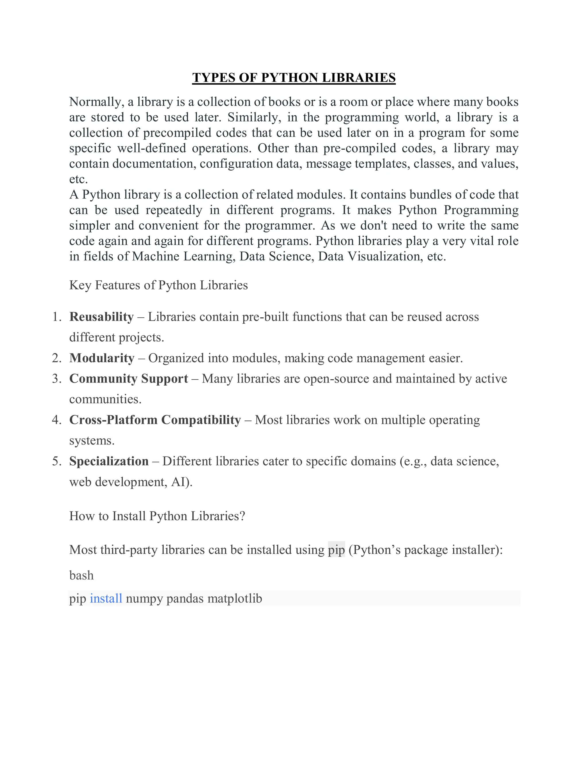 TYPES OF PYTHON LIBRARIES
Normally, a library is a collection of books or is a room or place where many books
are stored to be used later. Similarly, in the programming world, a library is a
collection of precompiled codes that can be used later on in a program for some
specific well-defined operations. Other than pre-compiled codes, a library may
contain documentation, configuration data, message templates, classes, and values,
etc.
A Python library is a collection of related modules. It contains bundles of code that
can be used repeatedly in different programs. It makes Python Programming
simpler and convenient for the programmer. As we don't need to write the same
code again and again for different programs. Python libraries play a very vital role
in fields of Machine Learning, Data Science, Data Visualization, etc.
Key Features of Python Libraries
1. Reusability – Libraries contain pre-built functions that can be reused across
different projects.
2. Modularity – Organized into modules, making code management easier.
3. Community Support – Many libraries are open-source and maintained by active
communities.
4. Cross-Platform Compatibility – Most libraries work on multiple operating
systems.
5. Specialization – Different libraries cater to specific domains (e.g., data science,
web development, AI).
How to Install Python Libraries?
Most third-party libraries can be installed using pip (Python’s package installer):
bash
pip install numpy pandas matplotlib
 