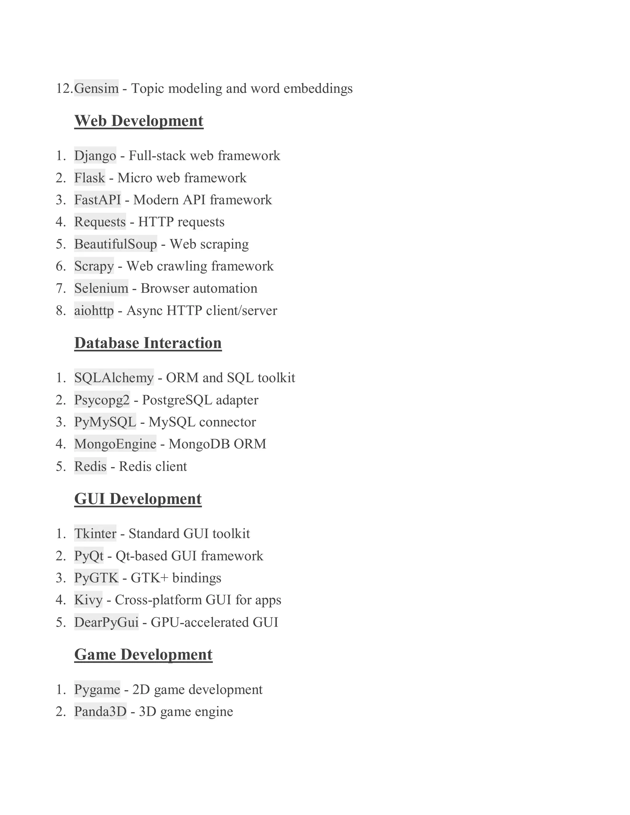 12.Gensim - Topic modeling and word embeddings
Web Development
1. Django - Full-stack web framework
2. Flask - Micro web framework
3. FastAPI - Modern API framework
4. Requests - HTTP requests
5. BeautifulSoup - Web scraping
6. Scrapy - Web crawling framework
7. Selenium - Browser automation
8. aiohttp - Async HTTP client/server
Database Interaction
1. SQLAlchemy - ORM and SQL toolkit
2. Psycopg2 - PostgreSQL adapter
3. PyMySQL - MySQL connector
4. MongoEngine - MongoDB ORM
5. Redis - Redis client
GUI Development
1. Tkinter - Standard GUI toolkit
2. PyQt - Qt-based GUI framework
3. PyGTK - GTK+ bindings
4. Kivy - Cross-platform GUI for apps
5. DearPyGui - GPU-accelerated GUI
Game Development
1. Pygame - 2D game development
2. Panda3D - 3D game engine
 