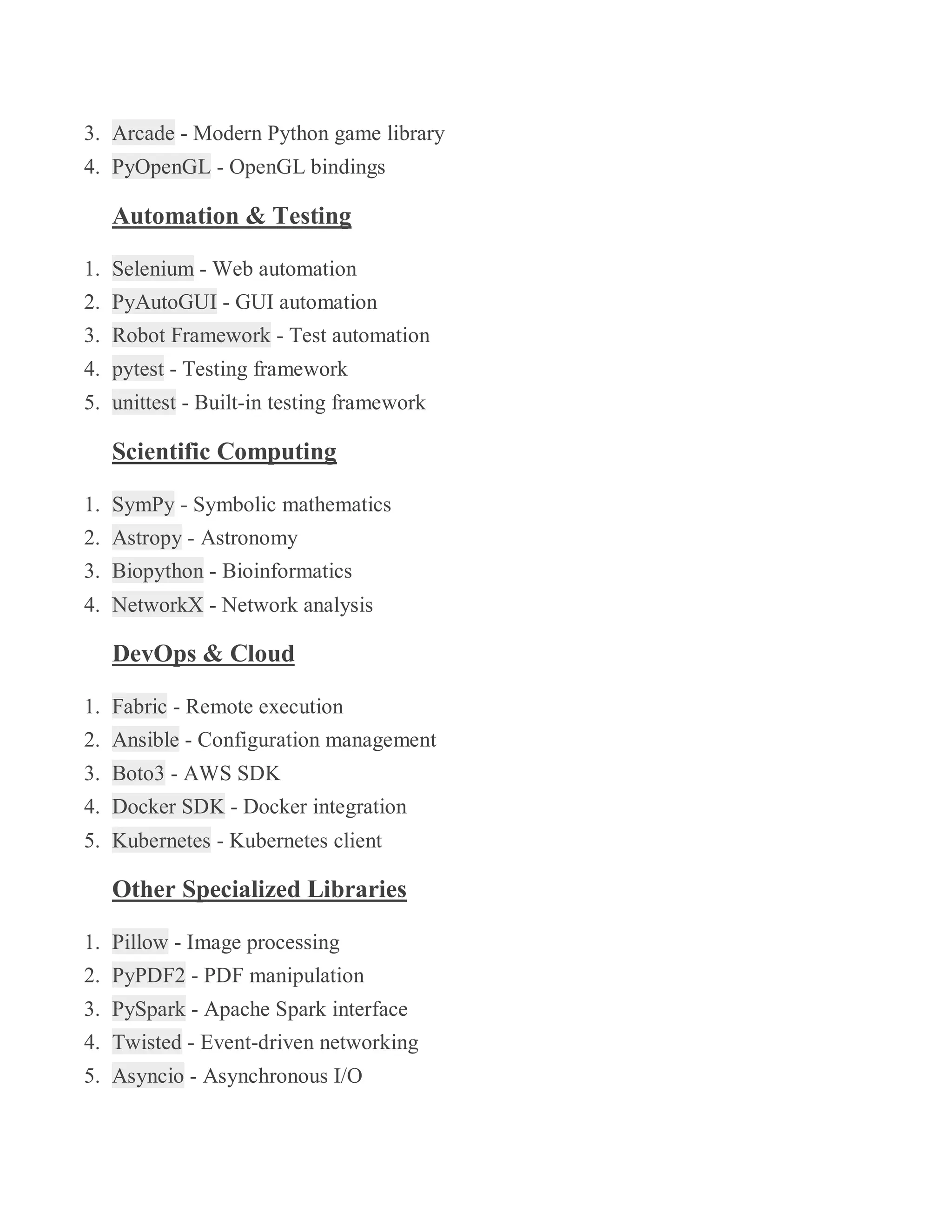 3. Arcade - Modern Python game library
4. PyOpenGL - OpenGL bindings
Automation & Testing
1. Selenium - Web automation
2. PyAutoGUI - GUI automation
3. Robot Framework - Test automation
4. pytest - Testing framework
5. unittest - Built-in testing framework
Scientific Computing
1. SymPy - Symbolic mathematics
2. Astropy - Astronomy
3. Biopython - Bioinformatics
4. NetworkX - Network analysis
DevOps & Cloud
1. Fabric - Remote execution
2. Ansible - Configuration management
3. Boto3 - AWS SDK
4. Docker SDK - Docker integration
5. Kubernetes - Kubernetes client
Other Specialized Libraries
1. Pillow - Image processing
2. PyPDF2 - PDF manipulation
3. PySpark - Apache Spark interface
4. Twisted - Event-driven networking
5. Asyncio - Asynchronous I/O
 