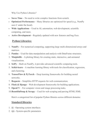 Why Use Python Libraries?
 Saves Time – No need to write complex functions from scratch.
 Optimized Performance – Many libraries are optimized for speed (e.g., NumPy
uses C under the hood).
 Wide Applications – Used in AI, automation, web development, scientific
computing, and more.
 Active Development – Regularly updated with new features and bug fixes.
Python Libraries:
1. NumPy – For numerical computing, supporting large multi-dimensional arrays and
matrices.
2. Pandas – Used for data manipulation and analysis with DataFrame structures.
3. Matplotlib – A plotting library for creating static, interactive, and animated
visualizations.
4. SciPy – Built on NumPy, it provides advanced scientific computing tools.
5. Scikit-learn – A machine learning library with tools for classification, regression,
and clustering.
6. TensorFlow & PyTorch – Deep learning frameworks for building neural
networks.
7. Requests – Simplifies HTTP requests for web communication.
8. Flask & Django – Web development frameworks for building applications.
9. OpenCV – For computer vision and image processing tasks.
10.BeautifulSoup & Scrapy – Used for web scraping and parsing HTML/XML
Here's a categorized list of popular Python libraries across different domains:
Standard libraries
1. os - Operating system interfaces
2. sys - System-specific parameters
 