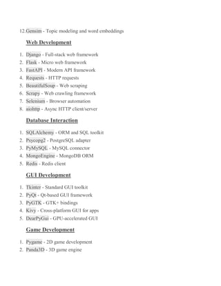 12.Gensim - Topic modeling and word embeddings
Web Development
1. Django - Full-stack web framework
2. Flask - Micro web framework
3. FastAPI - Modern API framework
4. Requests - HTTP requests
5. BeautifulSoup - Web scraping
6. Scrapy - Web crawling framework
7. Selenium - Browser automation
8. aiohttp - Async HTTP client/server
Database Interaction
1. SQLAlchemy - ORM and SQL toolkit
2. Psycopg2 - PostgreSQL adapter
3. PyMySQL - MySQL connector
4. MongoEngine - MongoDB ORM
5. Redis - Redis client
GUI Development
1. Tkinter - Standard GUI toolkit
2. PyQt - Qt-based GUI framework
3. PyGTK - GTK+ bindings
4. Kivy - Cross-platform GUI for apps
5. DearPyGui - GPU-accelerated GUI
Game Development
1. Pygame - 2D game development
2. Panda3D - 3D game engine
 