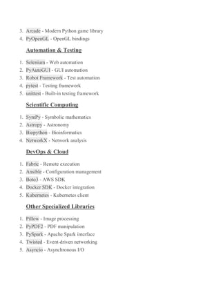 3. Arcade - Modern Python game library
4. PyOpenGL - OpenGL bindings
Automation & Testing
1. Selenium - Web automation
2. PyAutoGUI - GUI automation
3. Robot Framework - Test automation
4. pytest - Testing framework
5. unittest - Built-in testing framework
Scientific Computing
1. SymPy - Symbolic mathematics
2. Astropy - Astronomy
3. Biopython - Bioinformatics
4. NetworkX - Network analysis
DevOps & Cloud
1. Fabric - Remote execution
2. Ansible - Configuration management
3. Boto3 - AWS SDK
4. Docker SDK - Docker integration
5. Kubernetes - Kubernetes client
Other Specialized Libraries
1. Pillow - Image processing
2. PyPDF2 - PDF manipulation
3. PySpark - Apache Spark interface
4. Twisted - Event-driven networking
5. Asyncio - Asynchronous I/O
 
