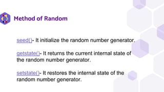 Method of Random
seed()- It initialize the random number generator.
getstate()- It returns the current internal state of
the random number generator.
setstate()- It restores the internal state of the
random number generator.
 