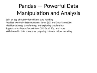 Pandas — Powerful Data
Manipulation and Analysis
Built on top of NumPy for efficient data handling
Provides two main data structures: Series (1D) and DataFrame (2D)
Ideal for cleaning, transforming, and exploring tabular data
Supports data import/export from CSV, Excel, SQL, and more
Widely used in data science for preparing datasets before modeling
 