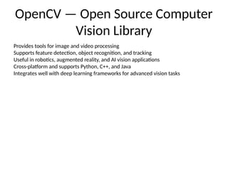 OpenCV — Open Source Computer
Vision Library
Provides tools for image and video processing
Supports feature detection, object recognition, and tracking
Useful in robotics, augmented reality, and AI vision applications
Cross-platform and supports Python, C++, and Java
Integrates well with deep learning frameworks for advanced vision tasks
 
