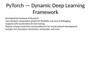 PyTorch — Dynamic Deep Learning
Framework
Developed by Facebook AI Research
Uses dynamic computation graphs for flexibility and ease of debugging
Supports GPU acceleration for fast training
Popular among researchers and practitioners for neural network development
Includes rich ecosystem: torchvision, torchaudio, and more
 