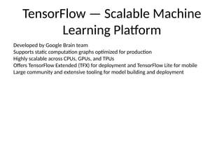 TensorFlow — Scalable Machine
Learning Platform
Developed by Google Brain team
Supports static computation graphs optimized for production
Highly scalable across CPUs, GPUs, and TPUs
Offers TensorFlow Extended (TFX) for deployment and TensorFlow Lite for mobile
Large community and extensive tooling for model building and deployment
 