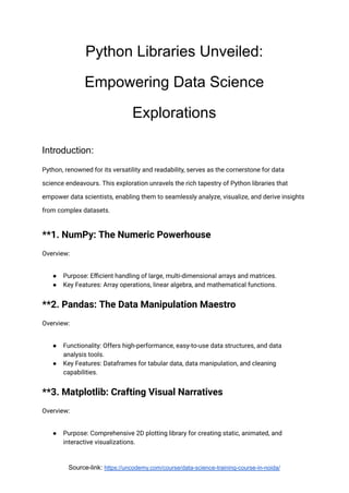 Python Libraries Unveiled:
Empowering Data Science
Explorations
Introduction:
Python, renowned for its versatility and readability, serves as the cornerstone for data
science endeavours. This exploration unravels the rich tapestry of Python libraries that
empower data scientists, enabling them to seamlessly analyze, visualize, and derive insights
from complex datasets.
**1. NumPy: The Numeric Powerhouse
Overview:
● Purpose: Efficient handling of large, multi-dimensional arrays and matrices.
● Key Features: Array operations, linear algebra, and mathematical functions.
**2. Pandas: The Data Manipulation Maestro
Overview:
● Functionality: Offers high-performance, easy-to-use data structures, and data
analysis tools.
● Key Features: Dataframes for tabular data, data manipulation, and cleaning
capabilities.
**3. Matplotlib: Crafting Visual Narratives
Overview:
● Purpose: Comprehensive 2D plotting library for creating static, animated, and
interactive visualizations.
Source-link: https://uncodemy.com/course/data-science-training-course-in-noida/
 