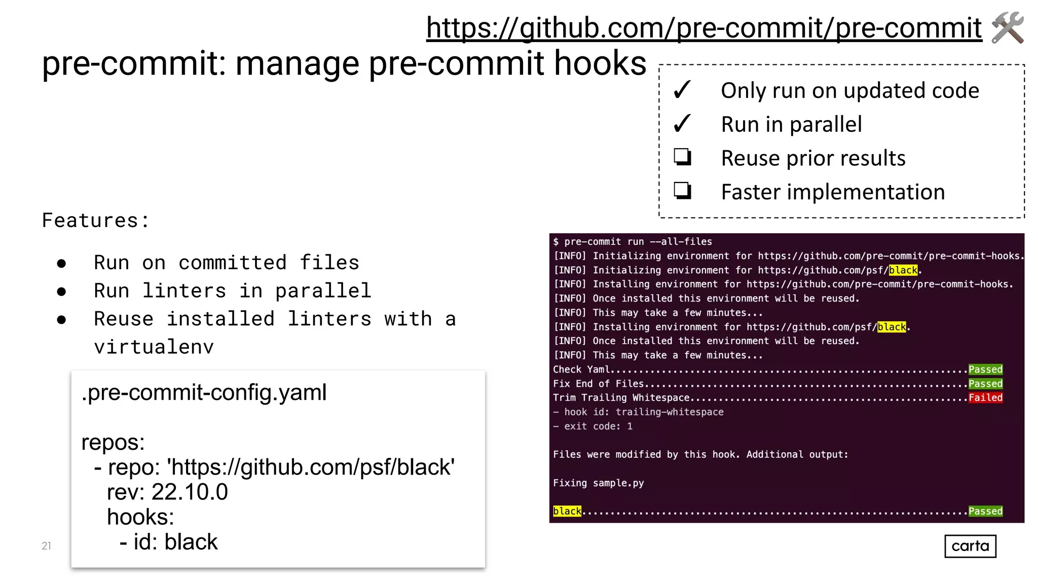 21
pre-commit: manage pre-commit hooks
Features:
● Run on committed files
● Run linters in parallel
● Reuse installed linters with a
virtualenv
https://github.com/pre-commit/pre-commit 🛠
.pre-commit-config.yaml
repos:
- repo: 'https://github.com/psf/black'
rev: 22.10.0
hooks:
- id: black
✓ Only run on updated code
✓ Run in parallel
❏ Reuse prior results
❏ Faster implementation
 