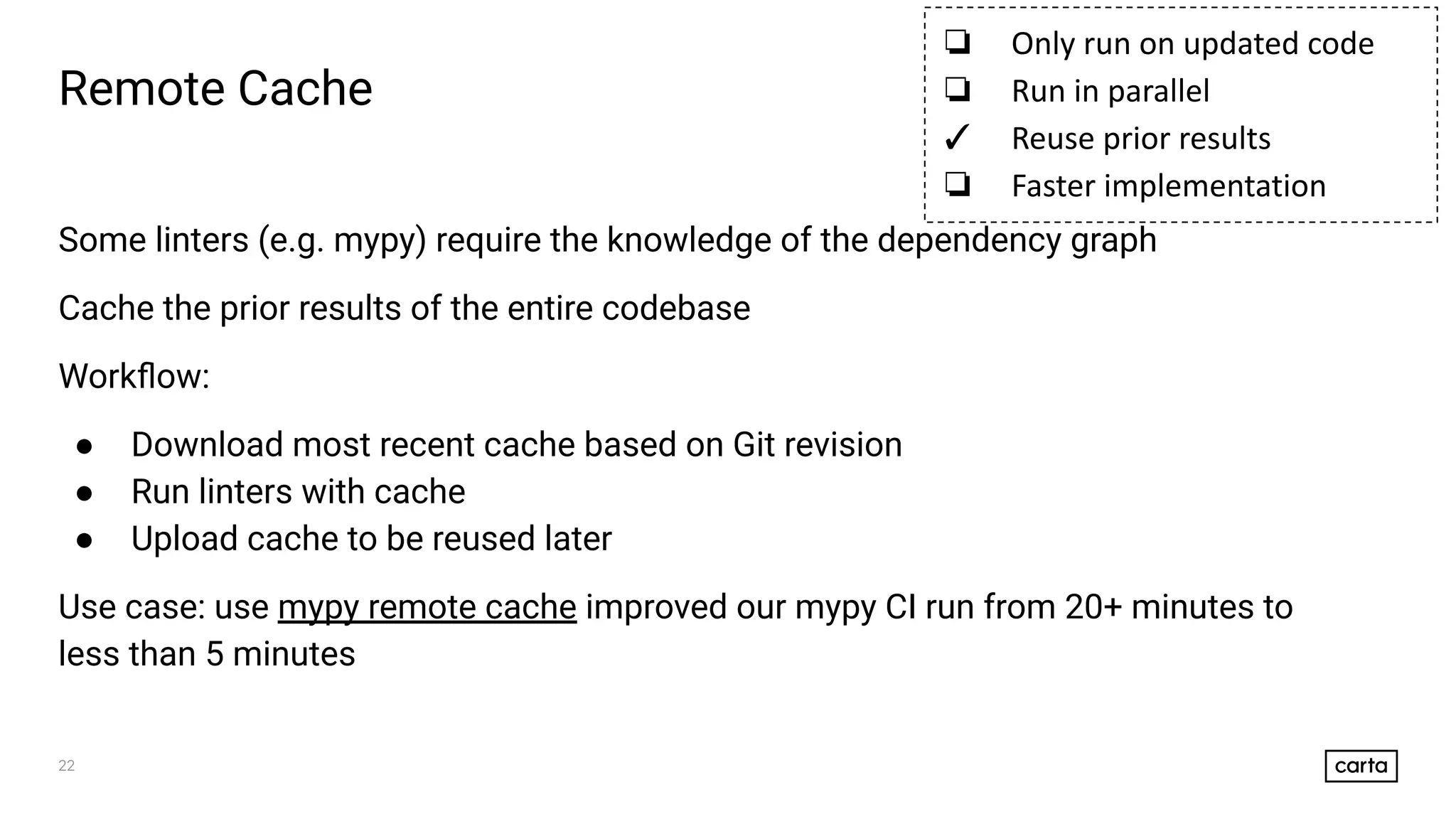 22
Some linters (e.g. mypy) require the knowledge of the dependency graph
Cache the prior results of the entire codebase
Workﬂow:
● Download most recent cache based on Git revision
● Run linters with cache
● Upload cache to be reused later
Use case: use mypy remote cache improved our mypy CI run from 20+ minutes to
less than 5 minutes
Remote Cache
❏ Only run on updated code
❏ Run in parallel
✓ Reuse prior results
❏ Faster implementation
 