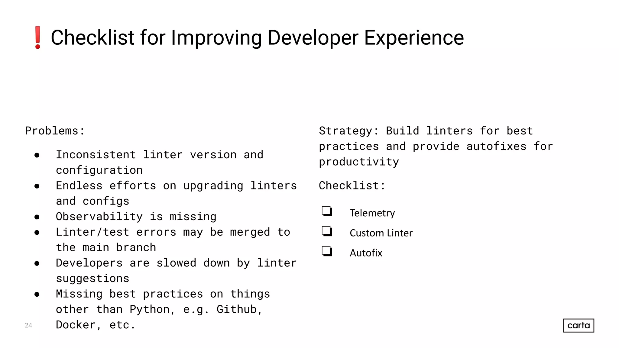 24
❗Checklist for Improving Developer Experience
Problems:
● Inconsistent linter version and
configuration
● Endless efforts on upgrading linters
and configs
● Observability is missing
● Linter/test errors may be merged to
the main branch
● Developers are slowed down by linter
suggestions
● Missing best practices on things
other than Python, e.g. Github,
Docker, etc.
Strategy: Build linters for best
practices and provide autofixes for
productivity
Checklist:
❏ Telemetry
❏ Custom Linter
❏ Autofix
 