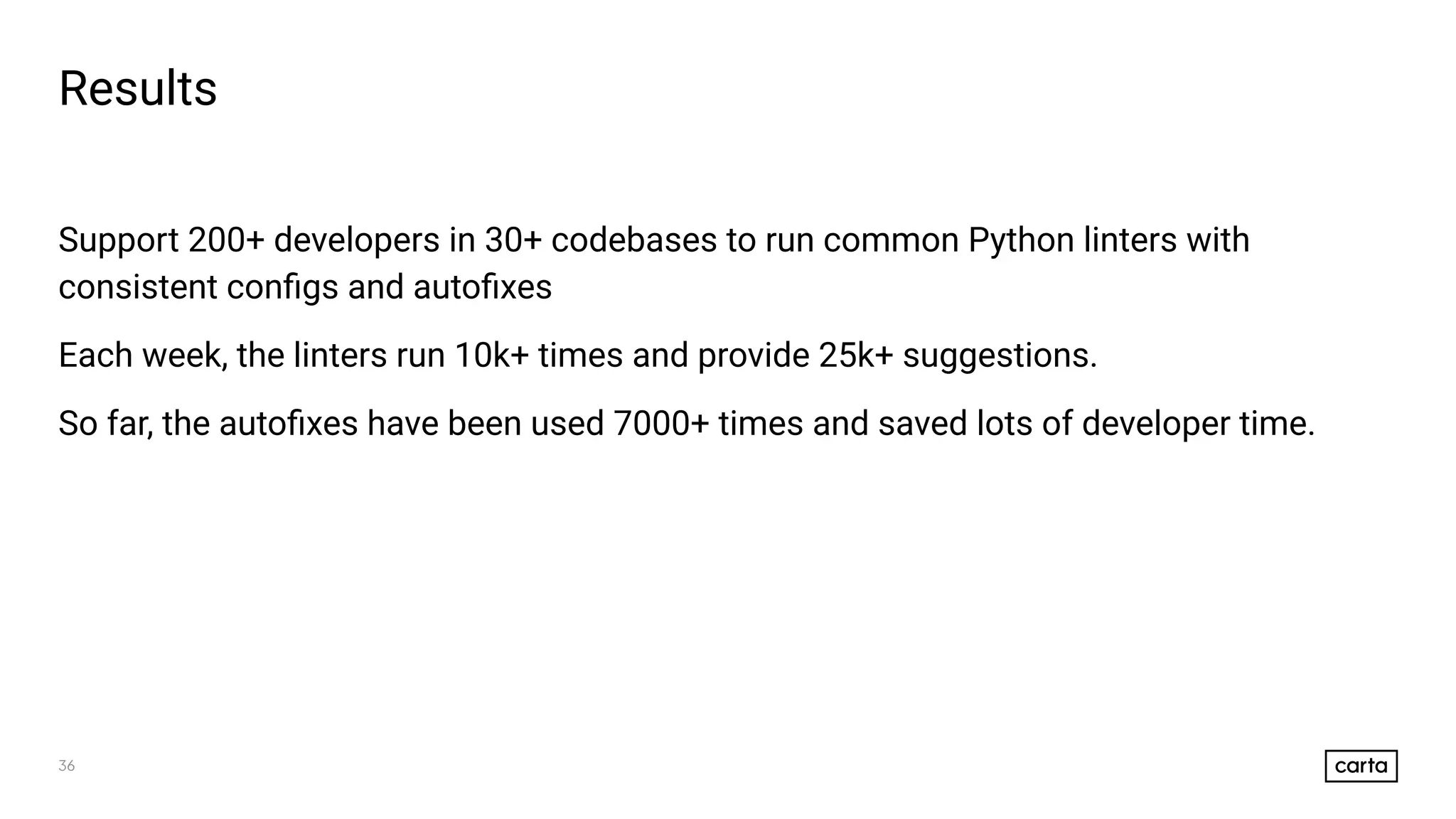 36
Results
Support 200+ developers in 30+ codebases to run common Python linters with
consistent conﬁgs and autoﬁxes
Each week, the linters run 10k+ times and provide 25k+ suggestions.
So far, the autoﬁxes have been used 7000+ times and saved lots of developer time.
 