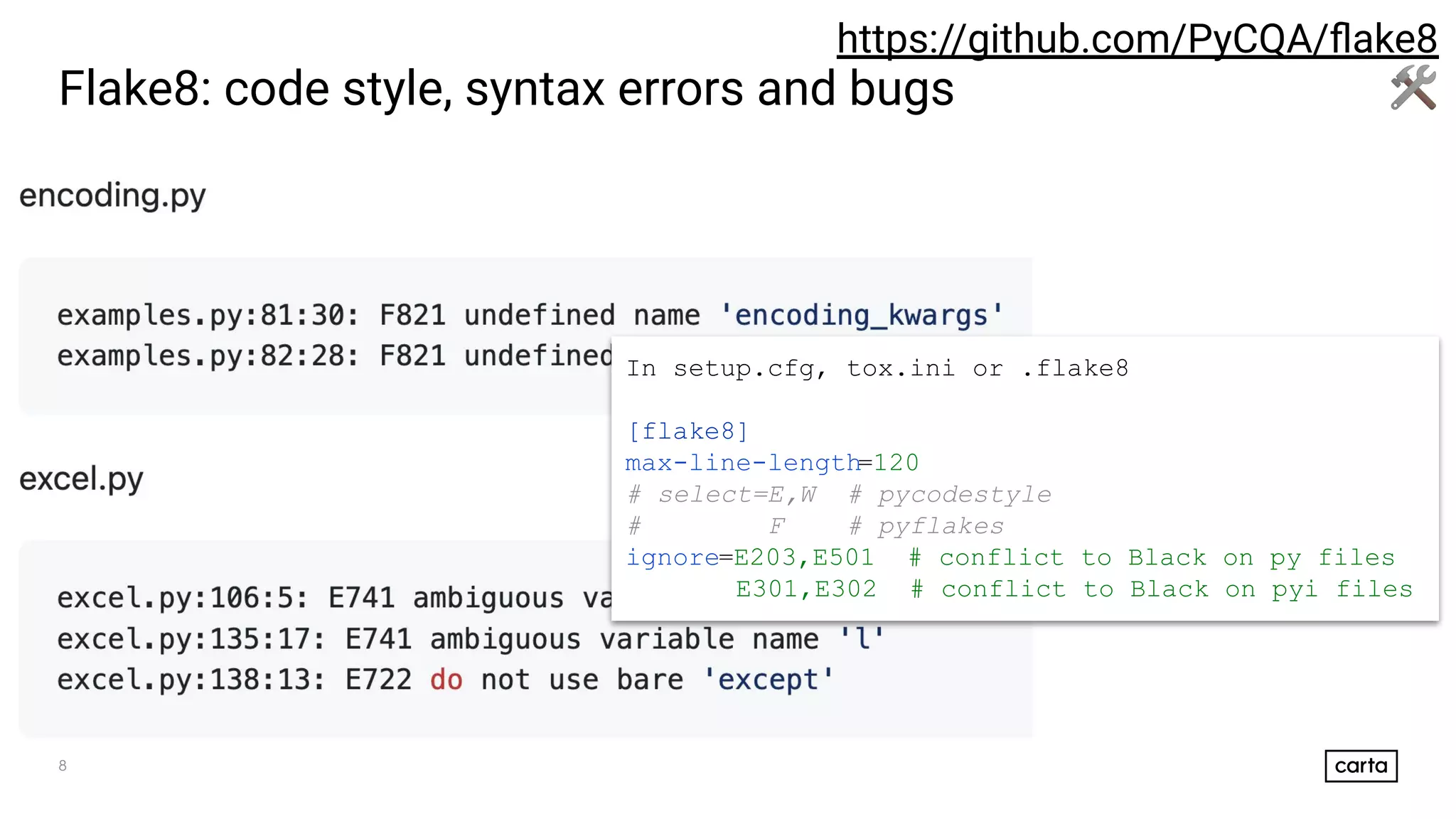8
Flake8: code style, syntax errors and bugs
https://github.com/PyCQA/ﬂake8
🛠
In setup.cfg, tox.ini or .flake8
[flake8]
max-line-length=120
# select=E,W # pycodestyle
# F # pyflakes
ignore=E203,E501 # conflict to Black on py files
E301,E302 # conflict to Black on pyi files
 