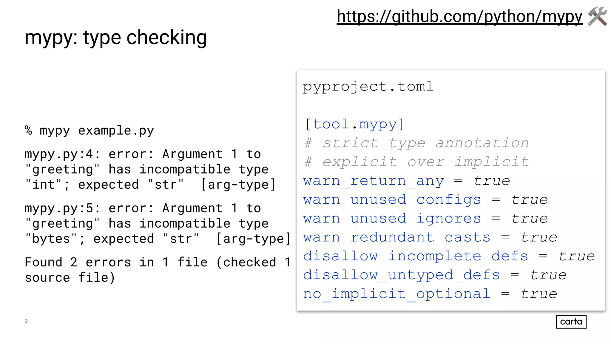 9
mypy: type checking
% mypy example.py
mypy.py:4: error: Argument 1 to
"greeting" has incompatible type
"int"; expected "str" [arg-type]
mypy.py:5: error: Argument 1 to
"greeting" has incompatible type
"bytes"; expected "str" [arg-type]
Found 2 errors in 1 file (checked 1
source file)
https://github.com/python/mypy 🛠
pyproject.toml
[tool.mypy]
# strict type annotation
# explicit over implicit
warn_return_any = true
warn_unused_configs = true
warn_unused_ignores = true
warn_redundant_casts = true
disallow_incomplete_defs = true
disallow_untyped_defs = true
no_implicit_optional = true
 