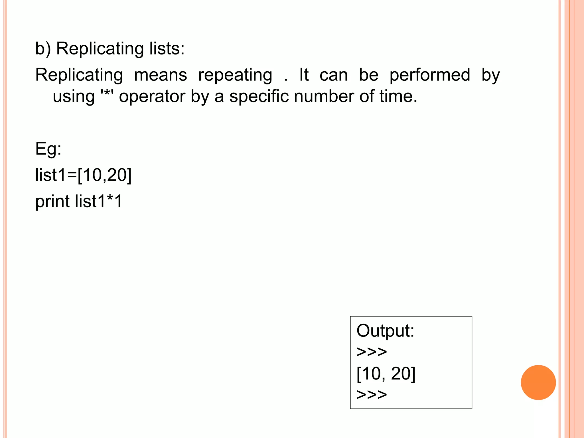 b) Replicating lists:
Replicating means repeating . It can be performed by
using '*' operator by a specific number of time.
Eg:
list1=[10,20]
print list1*1
Output:
>>>
[10, 20]
>>>
 
