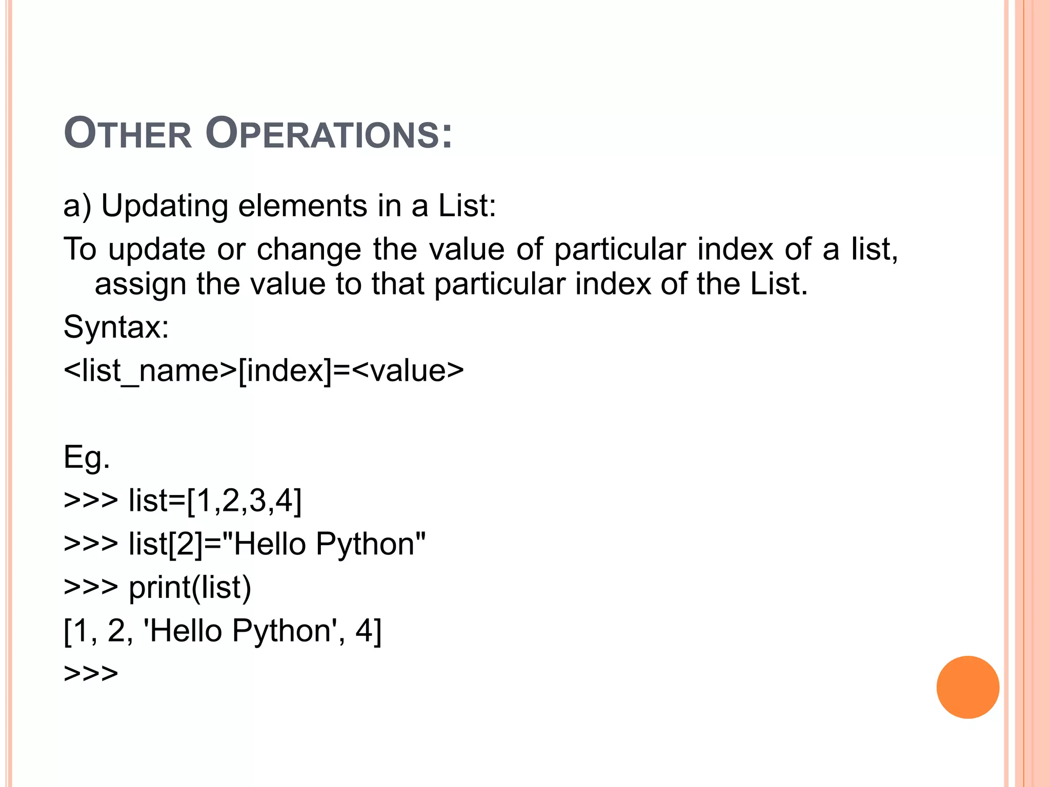 OTHER OPERATIONS:
a) Updating elements in a List:
To update or change the value of particular index of a list,
assign the value to that particular index of the List.
Syntax:
<list_name>[index]=<value>
Eg.
>>> list=[1,2,3,4]
>>> list[2]="Hello Python"
>>> print(list)
[1, 2, 'Hello Python', 4]
>>>
 