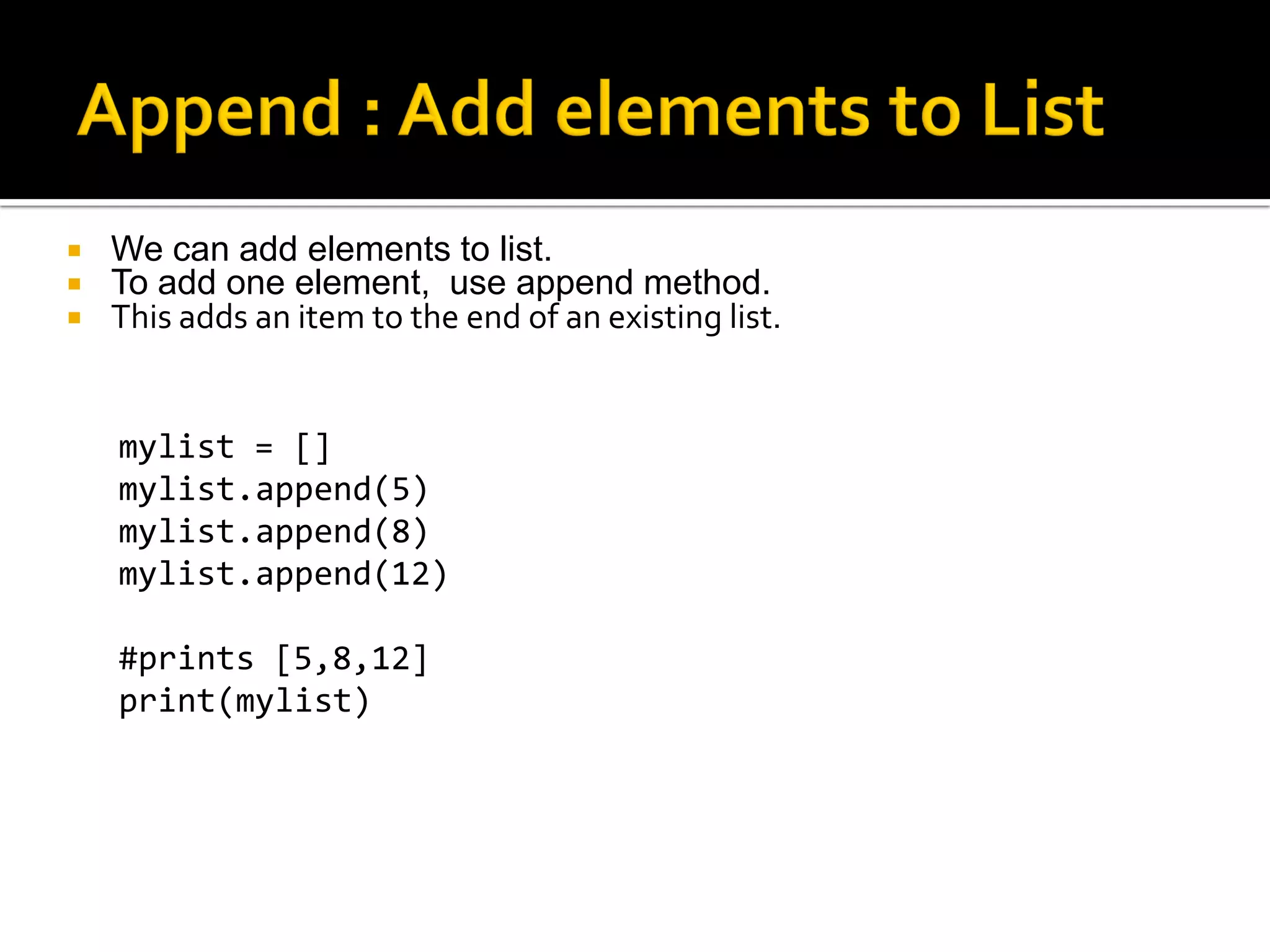  We can add elements to list.
 To add one element, use append method.
 This adds an item to the end of an existing list.
mylist = []
mylist.append(5)
mylist.append(8)
mylist.append(12)
#prints [5,8,12]
print(mylist)
 