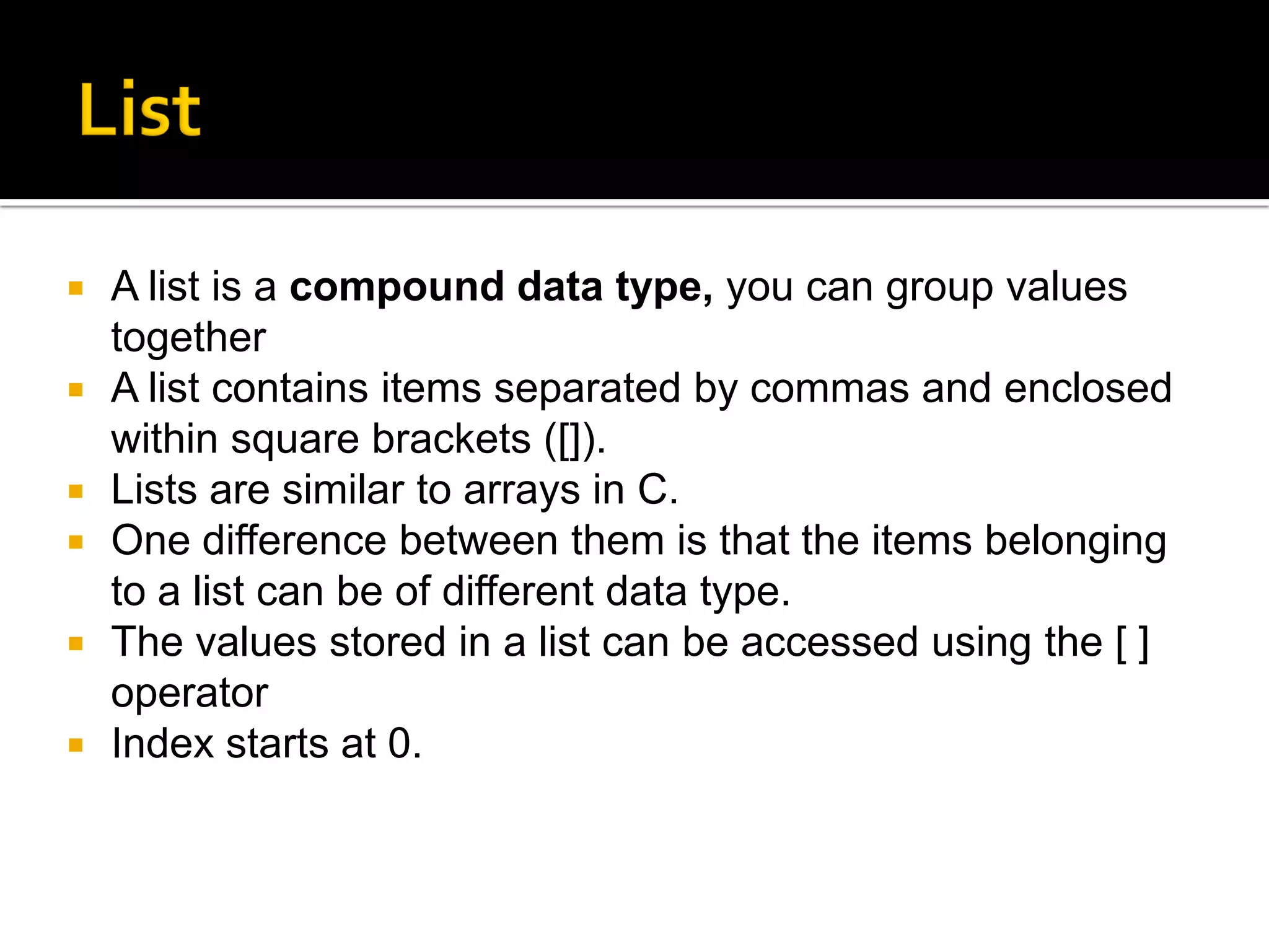  A list is a compound data type, you can group values
together
 A list contains items separated by commas and enclosed
within square brackets ([]).
 Lists are similar to arrays in C.
 One difference between them is that the items belonging
to a list can be of different data type.
 The values stored in a list can be accessed using the [ ]
operator
 Index starts at 0.
 