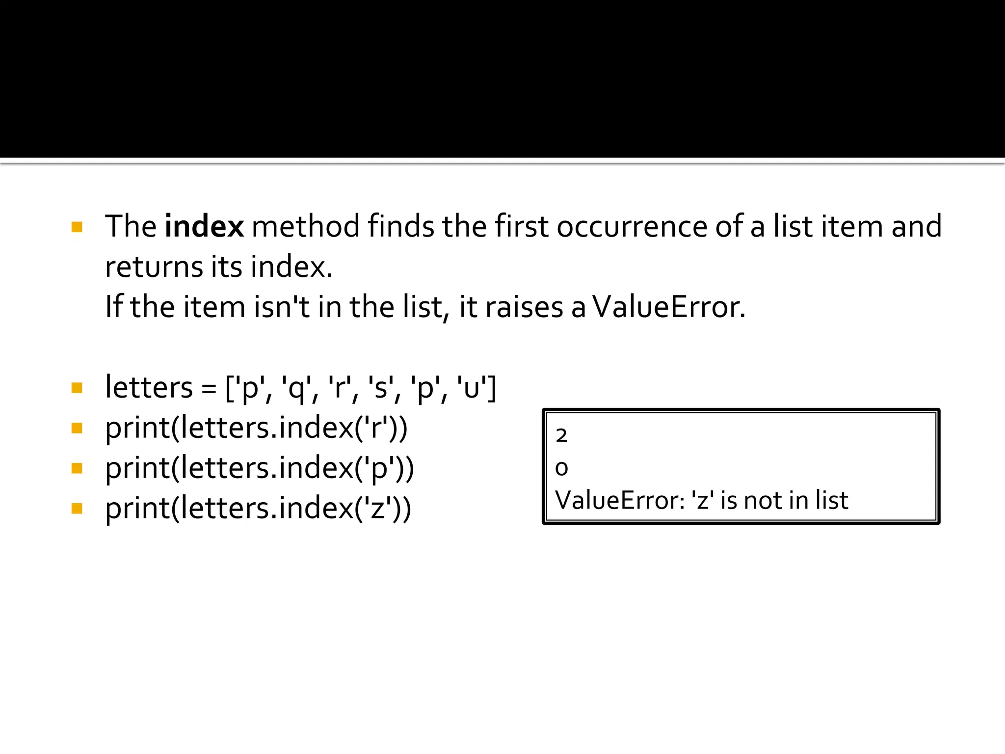  The index method finds the first occurrence of a list item and
returns its index.
If the item isn't in the list, it raises aValueError.
 letters = ['p', 'q', 'r', 's', 'p', 'u']
 print(letters.index('r'))
 print(letters.index('p'))
 print(letters.index('z'))
2
0
ValueError: 'z' is not in list
 