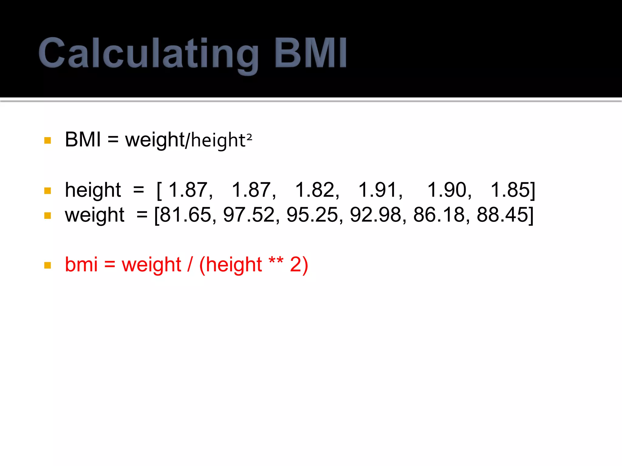  BMI = weight/height2
 height = [ 1.87, 1.87, 1.82, 1.91, 1.90, 1.85]
 weight = [81.65, 97.52, 95.25, 92.98, 86.18, 88.45]
 bmi = weight / (height ** 2)
 