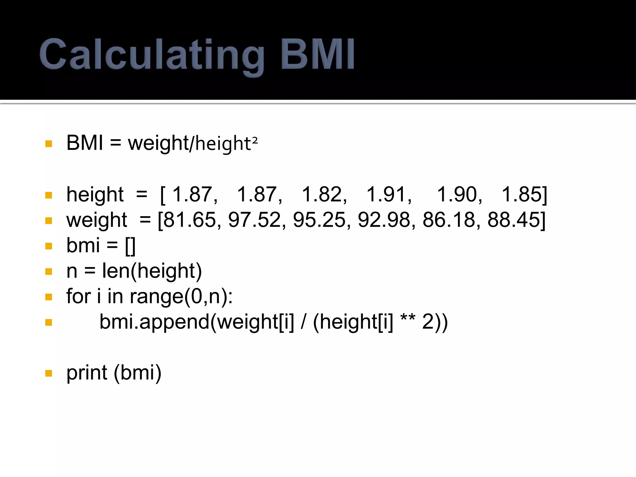  BMI = weight/height2
 height = [ 1.87, 1.87, 1.82, 1.91, 1.90, 1.85]
 weight = [81.65, 97.52, 95.25, 92.98, 86.18, 88.45]
 bmi = []
 n = len(height)
 for i in range(0,n):
 bmi.append(weight[i] / (height[i] ** 2))
 print (bmi)
 