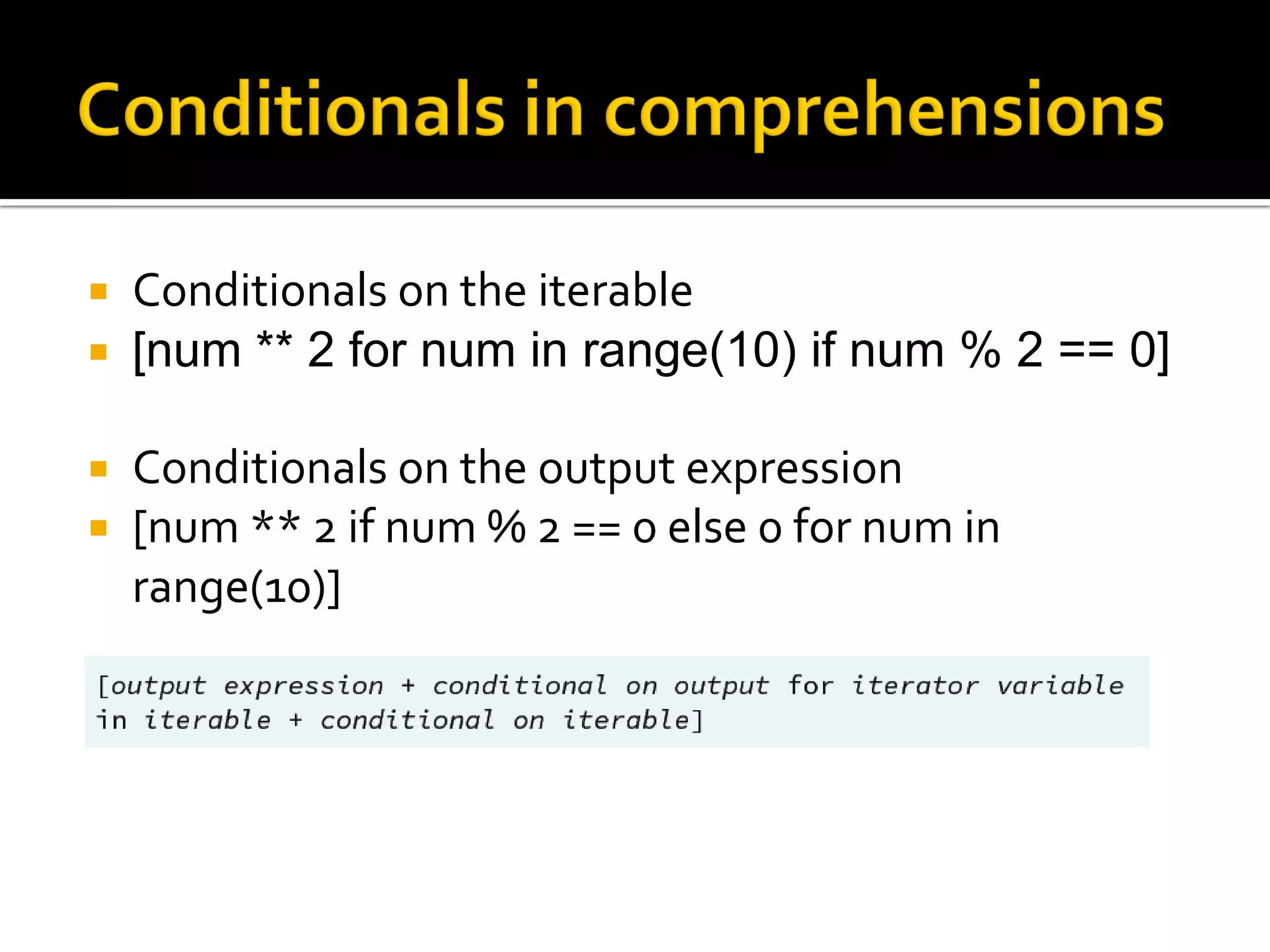  Conditionals on the iterable
 [num ** 2 for num in range(10) if num % 2 == 0]
 Conditionals on the output expression
 [num ** 2 if num % 2 == 0 else 0 for num in
range(10)]
 