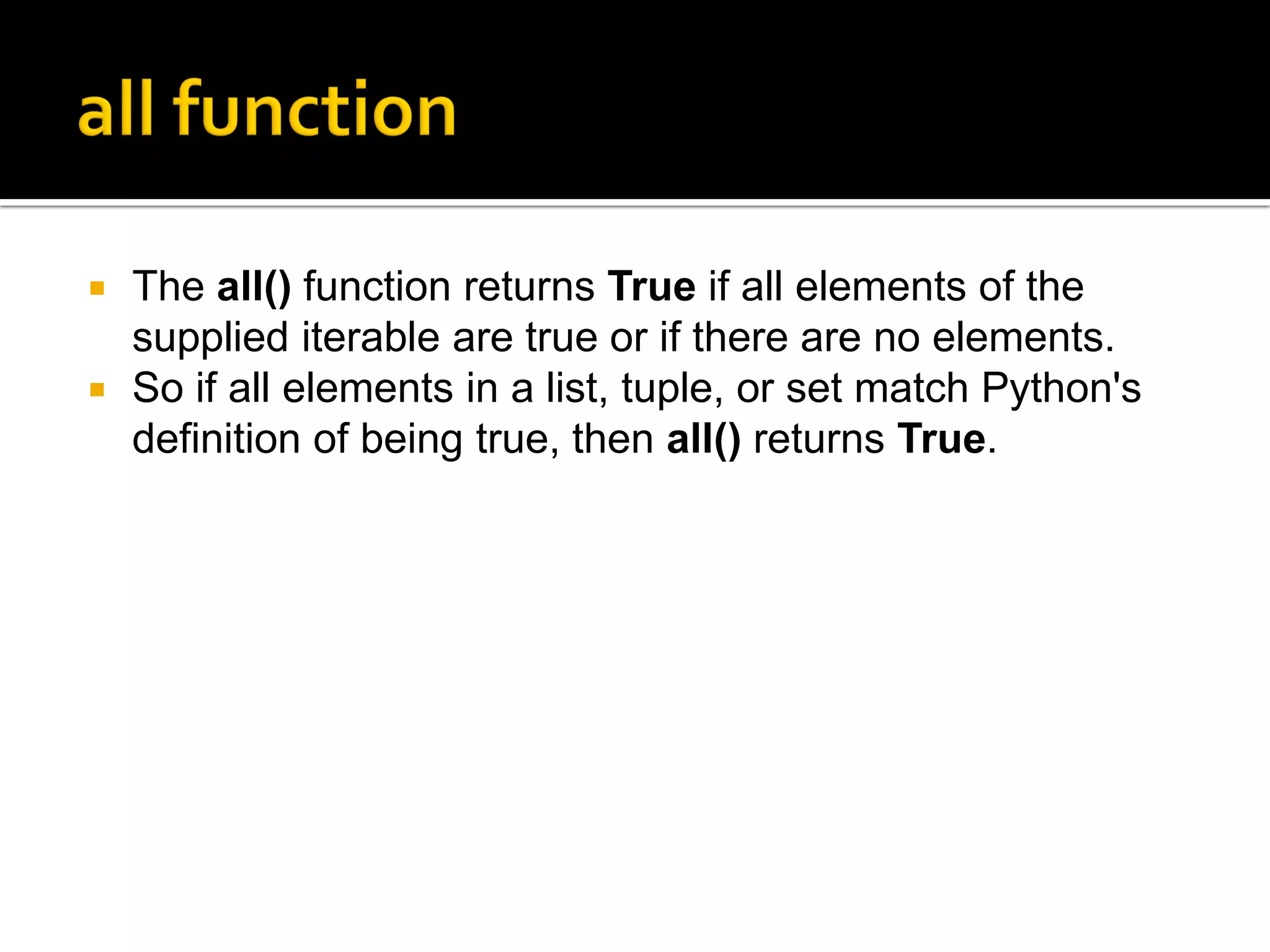  The all() function returns True if all elements of the
supplied iterable are true or if there are no elements.
 So if all elements in a list, tuple, or set match Python's
definition of being true, then all() returns True.
 