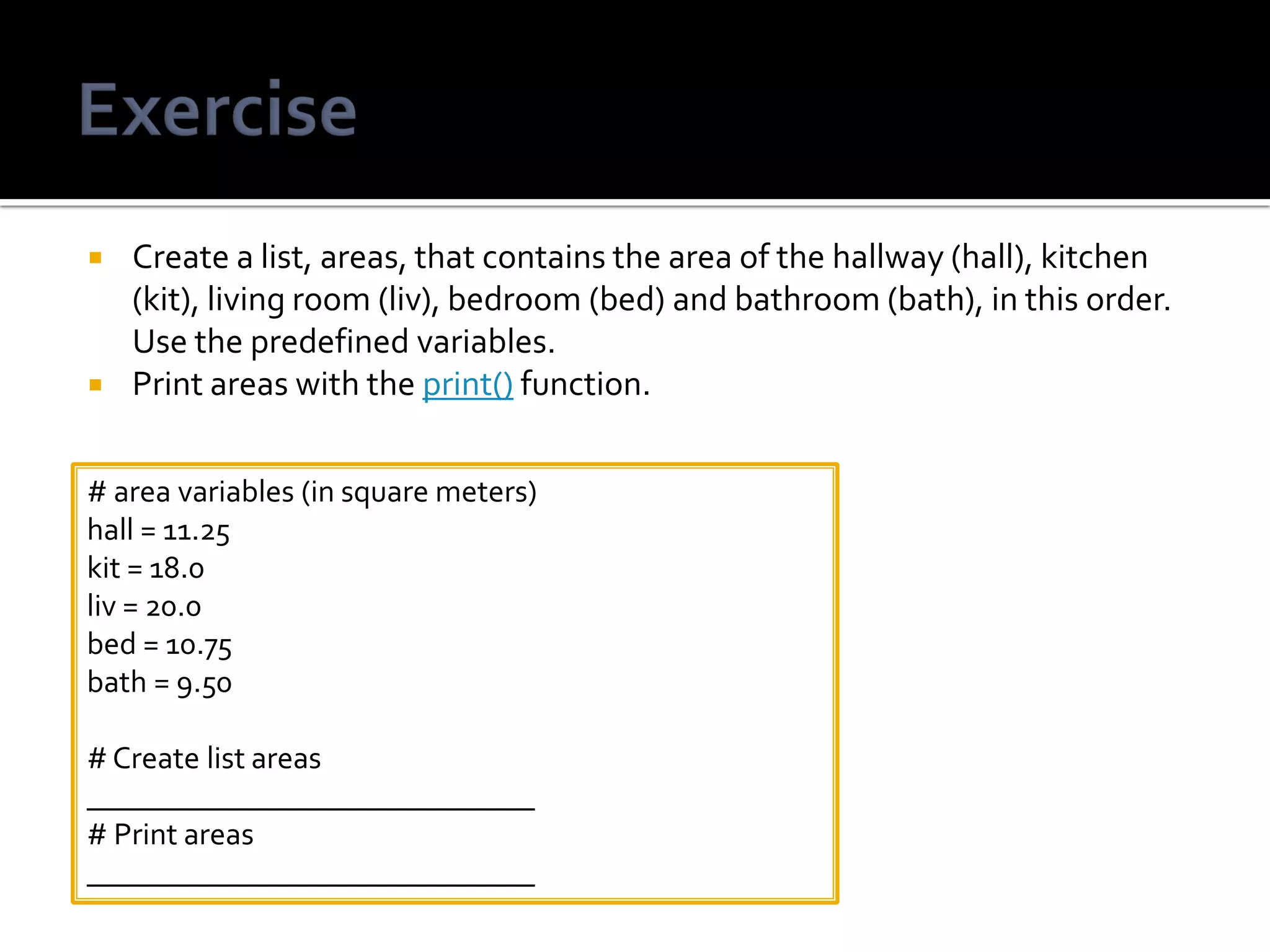  Create a list, areas, that contains the area of the hallway (hall), kitchen
(kit), living room (liv), bedroom (bed) and bathroom (bath), in this order.
Use the predefined variables.
 Print areas with the print() function.
# area variables (in square meters)
hall = 11.25
kit = 18.0
liv = 20.0
bed = 10.75
bath = 9.50
# Create list areas
_____________________________
# Print areas
_____________________________
 