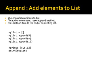  We can add elements to list.
 To add one element, use append method.
 This adds an item to the end of an existing list.
mylist = []
mylist.append(5)
mylist.append(8)
mylist.append(12)
#prints [5,8,12]
print(mylist)
 