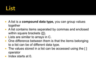  A list is a compound data type, you can group values
together
 A list contains items separated by commas and enclosed
within square brackets ([]).
 Lists are similar to arrays in C.
 One difference between them is that the items belonging
to a list can be of different data type.
 The values stored in a list can be accessed using the [ ]
operator
 Index starts at 0.
 