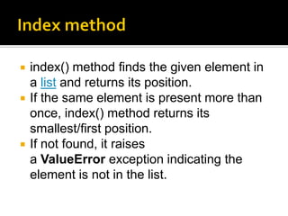  index() method finds the given element in
a list and returns its position.
 If the same element is present more than
once, index() method returns its
smallest/first position.
 If not found, it raises
a ValueError exception indicating the
element is not in the list.
 