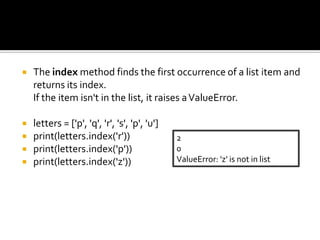  The index method finds the first occurrence of a list item and
returns its index.
If the item isn't in the list, it raises aValueError.
 letters = ['p', 'q', 'r', 's', 'p', 'u']
 print(letters.index('r'))
 print(letters.index('p'))
 print(letters.index('z'))
2
0
ValueError: 'z' is not in list
 