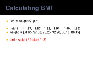  BMI = weight/height2
 height = [ 1.87, 1.87, 1.82, 1.91, 1.90, 1.85]
 weight = [81.65, 97.52, 95.25, 92.98, 86.18, 88.45]
 bmi = weight / (height ** 2)
 