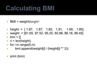  BMI = weight/height2
 height = [ 1.87, 1.87, 1.82, 1.91, 1.90, 1.85]
 weight = [81.65, 97.52, 95.25, 92.98, 86.18, 88.45]
 bmi = []
 n = len(height)
 for i in range(0,n):
 bmi.append(weight[i] / (height[i] ** 2))
 print (bmi)
 