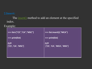 2.Insert:
The insert() method to add an element at the specified
index.
Example:
>>> list=["CS","CA","MSC"]
>>> print(list)
O/P
['CS', 'CA', 'MSC']
>>> list.insert(2,"MCA")
>>> print(list)
O/P
['CS', 'CA', 'MCA', 'MSC']
 