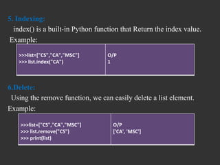 5. Indexing:
index() is a built-in Python function that Return the index value.
Example:
6.Delete:
Using the remove function, we can easily delete a list element.
Example:
>>>list=["CS","CA","MSC"]
>>> list.index("CA")
O/P
1
>>>list=["CS","CA","MSC"]
>>> list.remove("CS")
>>> print(list)
O/P
['CA', 'MSC']
 