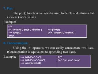 7. Pop:
The pop() function can also be used to delete and return a list
element (index value).
Example:
8. Concatenation:
Using the ‘+’ operator, we can easily concatenate two lists.
(Concatenation is equivalent to appending two lists).
Example:
>>>
a=["sweatha","priya","rakshita"]
>>> a.pop(1)
'priya'
>>> print(a)
O/P ['sweatha', 'rakshita']
>>> list1=["cs","ca"]
>>> list2=["msc","mca"]
>>> print(list1+list2)
O/P
['cs', 'ca', 'msc', 'mca']
 