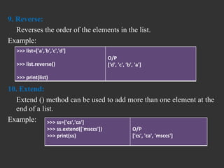 9. Reverse:
Reverses the order of the elements in the list.
Example:
10. Extend:
Extend () method can be used to add more than one element at the
end of a list.
Example:
>>> list=['a','b','c','d']
>>> list.reverse()
>>> print(list)
O/P
['d', 'c', 'b', 'a']
>>> ss=['cs','ca']
>>> ss.extend(['msccs'])
>>> print(ss)
O/P
['cs', 'ca', 'msccs']
 