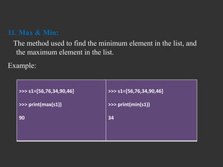 11. Max & Min:
The method used to find the minimum element in the list, and
the maximum element in the list.
Example:
>>> s1=[56,76,34,90,46]
>>> print(max(s1))
90
>>> s1=[56,76,34,90,46]
>>> print(min(s1))
34
 