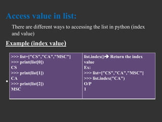 Access value in list:
There are different ways to accessing the list in python (index
and value)
Example (index value)
•
>>> list=["CS","CA","MSC"]
>>> print(list[0])
CS
>>> print(list[1])
CA
>>> print(list[2])
MSC
list.index() Return the index
value
Ex:
>>> list=["CS","CA","MSC"]
>>> list.index("CA")
O/P
1
 