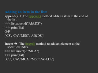 Adding an item in the list:
append()  The append() method adds an item at the end of
the list.
>>> list.append("AI&DS")
>>> print(list)
O/P
['CS', 'CA', 'MSC', 'AI&DS']
Insert  The insert() method to add an element at the
specified index.
>>> list.insert(2,"MCA")
>>> print(list)
['CS', 'CA', 'MCA', 'MSC', 'AI&DS']
 