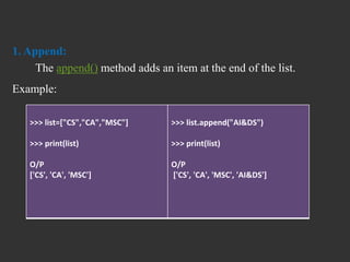 1. Append:
The append() method adds an item at the end of the list.
Example:
>>> list=["CS","CA","MSC"]
>>> print(list)
O/P
['CS', 'CA', 'MSC']
>>> list.append("AI&DS")
>>> print(list)
O/P
['CS', 'CA', 'MSC', 'AI&DS']
 