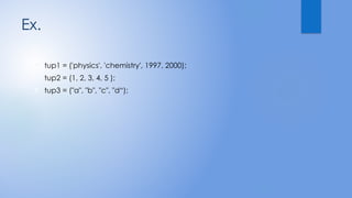 Ex.
 tup1 = ('physics', 'chemistry', 1997, 2000);
 tup2 = (1, 2, 3, 4, 5 );
 tup3 = ("a", "b", "c", "d“);
 