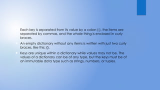  Each key is separated from its value by a colon (:), the items are
separated by commas, and the whole thing is enclosed in curly
braces.
 An empty dictionary without any items is written with just two curly
braces, like this: {}.
 Keys are unique within a dictionary while values may not be. The
values of a dictionary can be of any type, but the keys must be of
an immutable data type such as strings, numbers, or tuples.
 