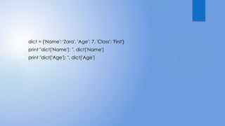  dict = {'Name': 'Zara', 'Age': 7, 'Class': 'First'}
 print "dict['Name']: ", dict['Name']
 print "dict['Age']: ", dict['Age']
 