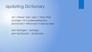 Updating Dictionary
 dict = {'Name': 'Zara', 'Age': 7, 'Class': 'First'}
 dict['Age'] = 8; # update existing entry
 dict['School'] = "DPS School"; # Add new entry
 print "dict['Age']: ", dict['Age']
 print "dict['School']: ", dict['School']
 