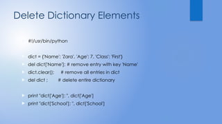 Delete Dictionary Elements
 #!/usr/bin/python
 dict = {'Name': 'Zara', 'Age': 7, 'Class': 'First'}
 del dict['Name']; # remove entry with key 'Name'
 dict.clear(); # remove all entries in dict
 del dict ; # delete entire dictionary
 print "dict['Age']: ", dict['Age']
 print "dict['School']: ", dict['School']
 