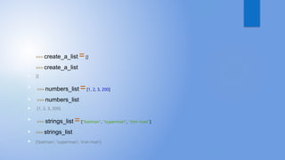 
>>> create_a_list =[]
 >>> create_a_list
 []

>>> numbers_list =[1, 2, 3, 200]
 >>> numbers_list
 [1, 2, 3, 200]

>>> strings_list =["batman", "superman", "iron man"]
 >>> strings_list
 ['batman', 'superman', 'iron man']
 